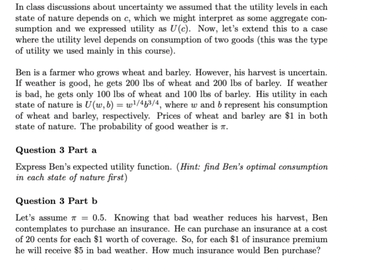 In class discussions about uncertainty we assumed that the utility levels in each
state of nature depends on c, which we might interpret as some aggregate con-
sumption and we expressed utility as U(c). Now, let's extend this to a case
where the utility level depends on consumption of two goods (this was the type
of utility we used mainly in this course).
Ben is a farmer who grows wheat and barley. However, his harvest is uncertain.
If weather is good, he gets 200 lbs of wheat and 200 lbs of barley. If weather
is bad, he gets only 100 lbs of wheat and 100 lbs of barley. His utility in each
state of nature is U(w, b) = w¹/4b³/4, where w and b represent his consumption
of wheat and barley, respectively. Prices of wheat and barley are $1 in both
state of nature. The probability of good weather is T.
Question 3 Part a
Express Ben's expected utility function. (Hint: find Ben's optimal consumption
in each state of nature first)
Question 3 Part b
Let's assume = 0.5. Knowing that bad weather reduces his harvest, Ben
contemplates to purchase an insurance. He can purchase an insurance at a cost
of 20 cents for each $1 worth of coverage. So, for each $1 of insurance premium
he will receive $5 in bad weather. How much insurance would Ben purchase?