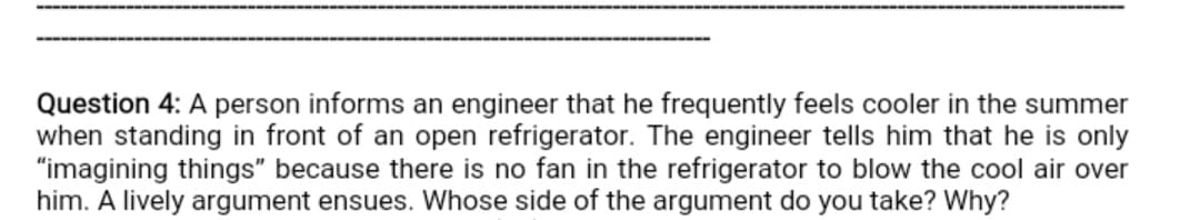 Question 4: A person informs an engineer that he frequently feels cooler in the summer
when standing in front of an open refrigerator. The engineer tells him that he is only
"imagining things" because there is no fan in the refrigerator to blow the cool air over
him. A lively argument ensues. Whose side of the argument do you take? Why?
