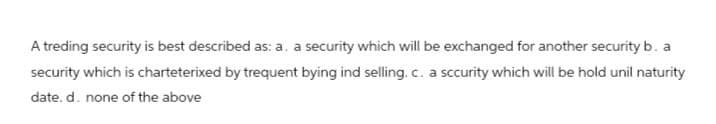 A treding security is best described as: a. a security which will be exchanged for another security b. a
security which is charteterixed by trequent bying ind selling. c. a sccurity which will be hold unil naturity
date. d. none of the above