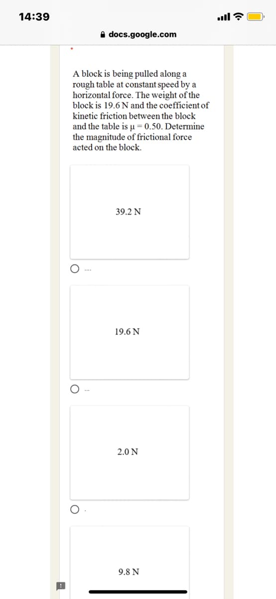 14:39
A docs.google.com
A block is being pulled along a
rough table at constant speed by a
horizontal force. The weight of the
block is 19.6 N and the coefficient of
kinetic friction between the block
and the table is µ = 0.50. Determine
the magnitude of frictional force
acted on the block.
39.2 N
O ...
19.6 N
2.0 N
9.8 N
