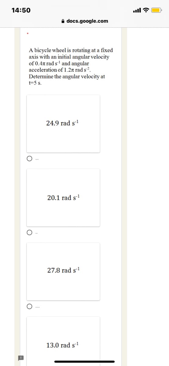 14:50
A docs.google.com
A bicycle wheel is rotating at a fixed
axis with an initial angular velocity
of 0.4n rad s' and angular
acceleration of 1.2n rad s2.
Determine the angular velocity at
t=5 s.
24.9 rad s-'
20.1 rad s'
27.8 rad s-'
13.0 rad s1
