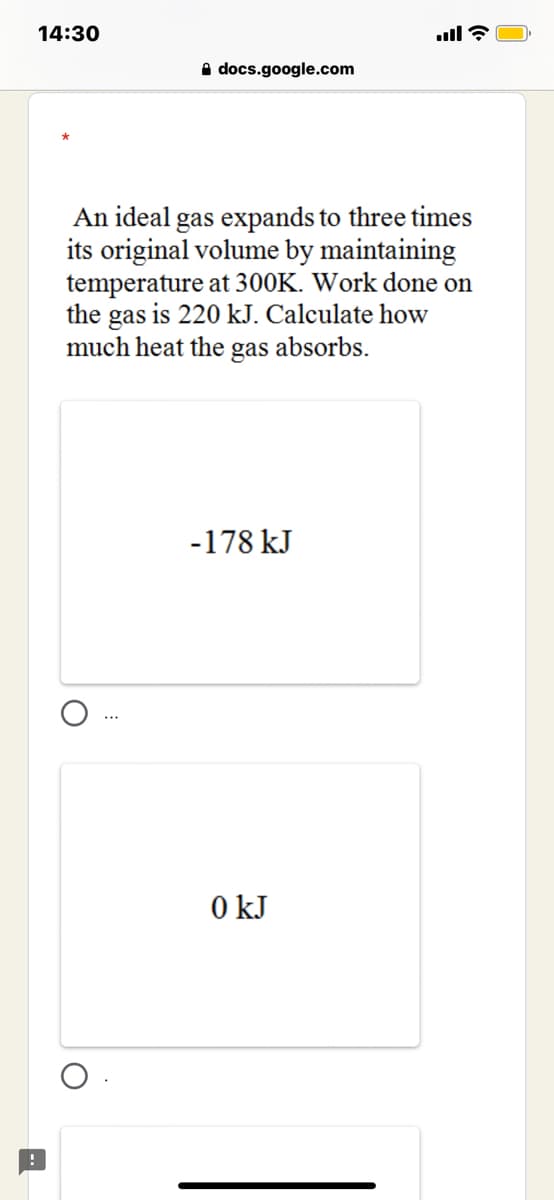 14:30
A docs.google.com
An ideal gas expands to three times
its original volume by maintaining
temperature at 300K. Work done on
the gas is 220 kJ. Calculate how
much heat the gas absorbs.
-178 kJ
0 kJ
