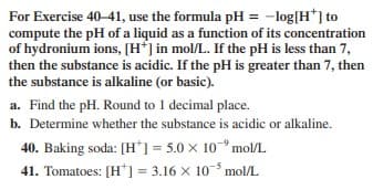 For Exercise 40-41, use the formula pH = -log[H*] to
compute the pH of a liquid as a function of its concentration
of hydronium ions, [H'] in mol/L. If the pH is less than 7,
then the substance is acidic. If the pH is greater than 7, then
the substance is alkaline (or basic).
a. Find the pH. Round to 1 decimal place.
b. Determine whether the substance is acidic or alkaline.
40. Baking soda: [H*] = 5.0 x 10° mol/L
41. Tomatoes: [H*] = 3.16 x 10-5 mol/L
