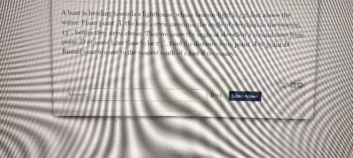 ### Problem Description

A boat is heading towards a lighthouse, whose beacon light is 130 feet above the water. From point \( A \), the boat's crew measures the angle of elevation to the beacon, \( 13^\circ \), before they draw closer. They measure the angle of elevation a second time from point \( B \) at some later time to be \( 23^\circ \). Find the distance from point \( A \) to point \( B \). Round your answer to the nearest tenth of a foot if necessary.

### Interactive Answer Submission

**Answer:** ______________________ feet

[Submit Answer Button]

### Explanation:

To solve this problem, one would typically use trigonometric relationships, specifically the tangent of the angles of elevation, to set up equations based on the given heights and distances. The difference in distances from the lighthouse at points \( A \) and \( B \) combined with the height of the lighthouse can be used to derive the unknown distance between the points.