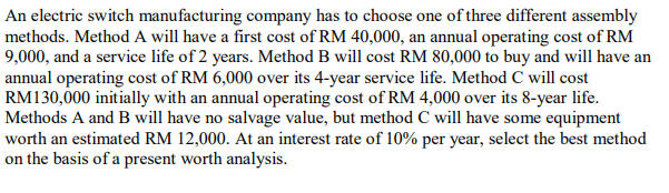 An electric switch manufacturing company has to choose one of three different assembly
methods. Method A will have a first cost of RM 40,000, an annual operating cost of RM
9,000, and a service life of 2 years. Method B will cost RM 80,000 to buy and will have an
annual operating cost of RM 6,000 over its 4-year service life. Method C will cost
RM130,000 initially with an annual operating cost of RM 4,000 over its 8-year life.
Methods A and B will have no salvage value, but method C will have some equipment
worth an estimated RM 12,000. At an interest rate of 10% per year, select the best method
on the basis of a present worth analysis.
