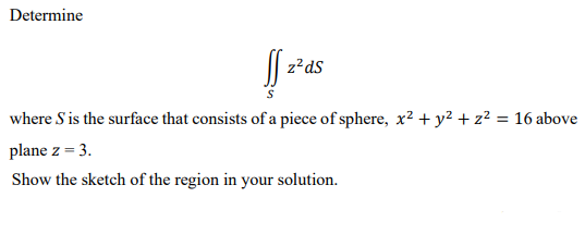 Determine
| z²ds
where S is the surface that consists of a piece of sphere, x² + y² + z² = 16 above
plane z = 3.
Show the sketch of the region in your solution.
