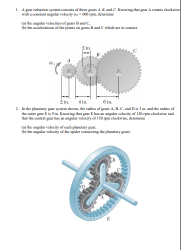 1. A gear reduction system consists of three gears A, B, and C. Knowing that gear A rotates clockwise
with a constant angular velocity a- 600 rpm, determine
(a) the angular velocities of gears B and C,
(b) the accelerations of the points on gears B and C which are in contact.
2 in.
2 in.
4 in.
6 in.
2. In the planctary gear system shown, the radius of gears A, B, C, and D is 3 in. and the radius of
the outer gear E is 9 in. Knowing that gear E has an angular vekocity of 120 rpm clockwise and
that the central gear has an angular velocity of 150 rpm elockwise, determine
(a) the angular velocity of cach planetary gear,
(b) the angular velocity of the spider connecting the planetary gears.
E
