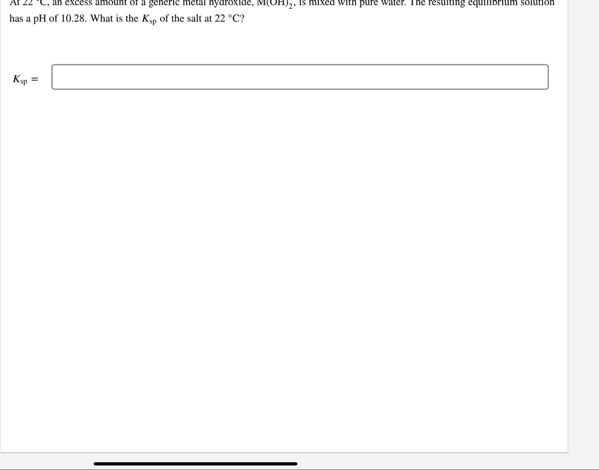 an excess amount of a generic metal hydroxide, M(OH)2, is mixed with pure water. The resulting equilibrium solution
has a pH of 10.28. What is the Ksp of the salt at 22 °C?
Ksp
