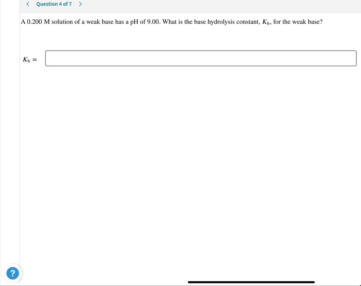 < Question 4 of 7 >
A 0.200 M solution of a weak base has a pH of 9.00. What is the base hydrolysis constant, Kp, for the weak base?
Kp
?
