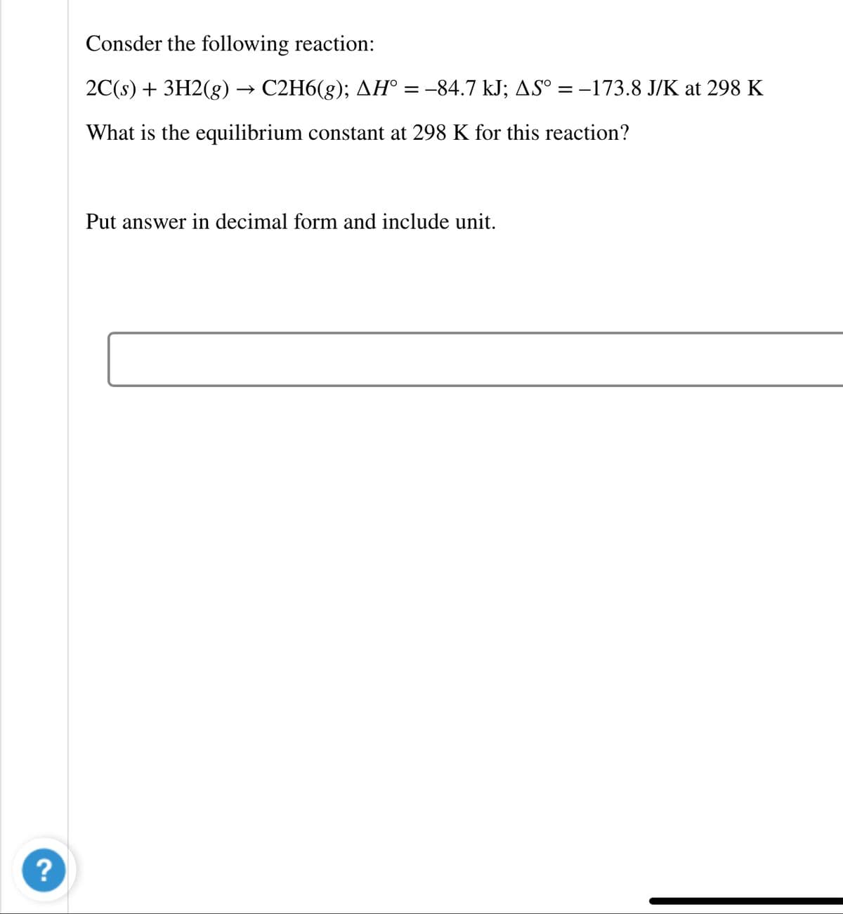 Consder the following reaction:
2C(s) + 3H2(g) → C2H6(g); AH° = -84.7 kJ; AS° = –173.8 J/K at 298 K
What is the equilibrium constant at 298 K for this reaction?
Put answer in decimal form and include unit.
?
