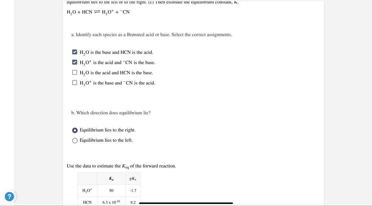 equilibrium lies to ine lelt or to ine rignt. (C) Then esiimate ine equilibriun constant, K.
H,0 + HCN =H¸0+ + ¯CN
a. Identify each species as a Brønsted acid or base. Select the correct assignments.
H,O is the base and HCN is the acid.
H,o* is the acid and -CN is the base.
H,O is the acid and HCN is the base.
H,O* is the base and -CN is the acid.
b. Which direction does equilibrium lie?
O Equilibrium lies to the right.
Equilibrium lies to the left.
Use the data to estimate the Keg of the forward reaction.
Ка
pKa
H,O+
50
-1.7
?
НCN
6.3 x 10-10
9.2
