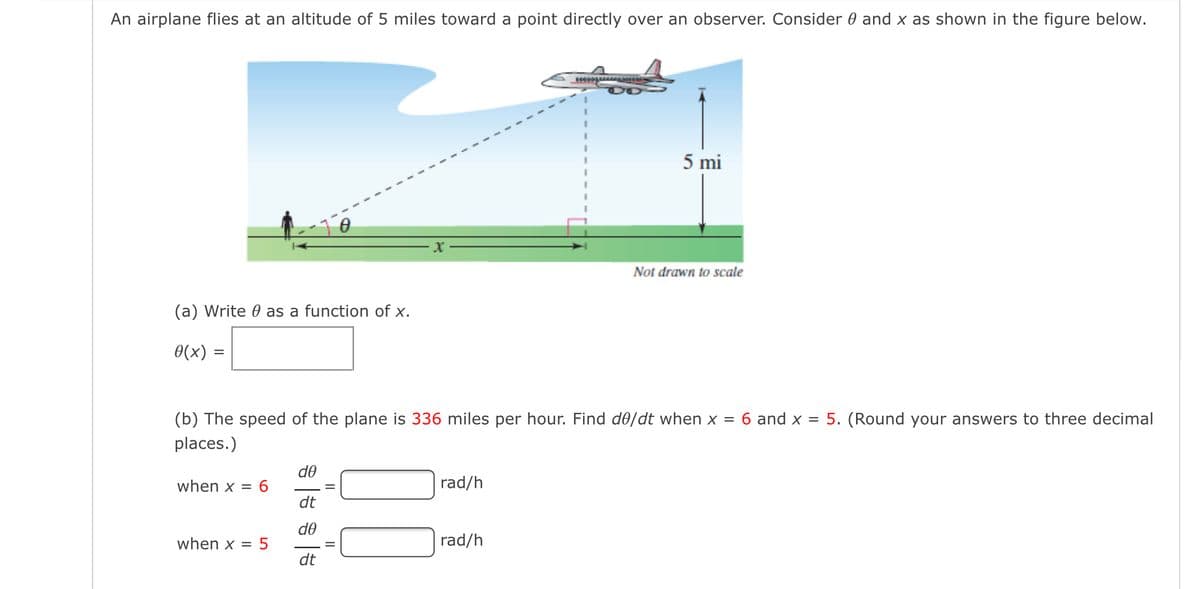 An airplane flies at an altitude of 5 miles toward a point directly over an observer. Consider 0 and x as shown in the figure below.
5 mi
Not drawn to scale
(a) Write 0 as a function of x.
0(x) =
(b) The speed of the plane is 336 miles per hour. Find d0/dt when x = 6 and x = 5. (Round your answers to three decimal
places.)
d0
when x = 6
rad/h
dt
do
when x = 5
rad/h
dt
II
