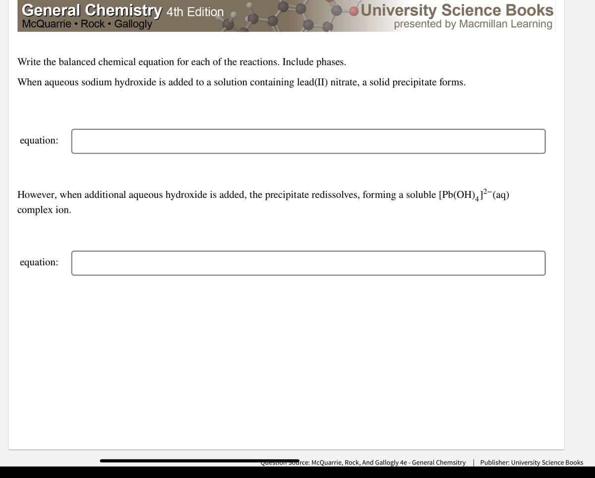 General Chemistry 4th Edition
McQuarrie • Rock • Gallogly
University Science Books
presented by Macmillan Learning
Write the balanced chemical equation for each of the reactions. Include phases.
When aqueous sodium hydroxide is added to a solution containing lead(II) nitrate, a solid precipitate forms.
equation:
However, when additional aqueous hydroxide is added, the precipitate redissolves, forming a soluble [Pb(OH),]?-(aq)
complex ion.
equation:
Question Source: McQuarrie, Rock, And Gallogly 4e - General Chemsitry
Publisher: University Science Books
