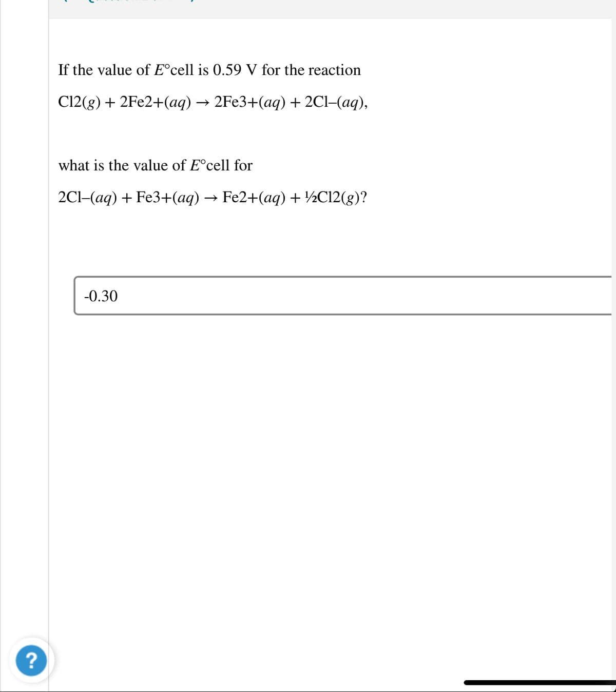 If the value of E°cell is 0.59 V for the reaction
C12(g) + 2FE2+(aq) → 2FE3+(aq) + 2Cl-(aq),
what is the value of E°cell for
2Cl-(aq) + Fe3+(aq) → Fe2+(aq) + ½C12(g)?
-0.30
?
