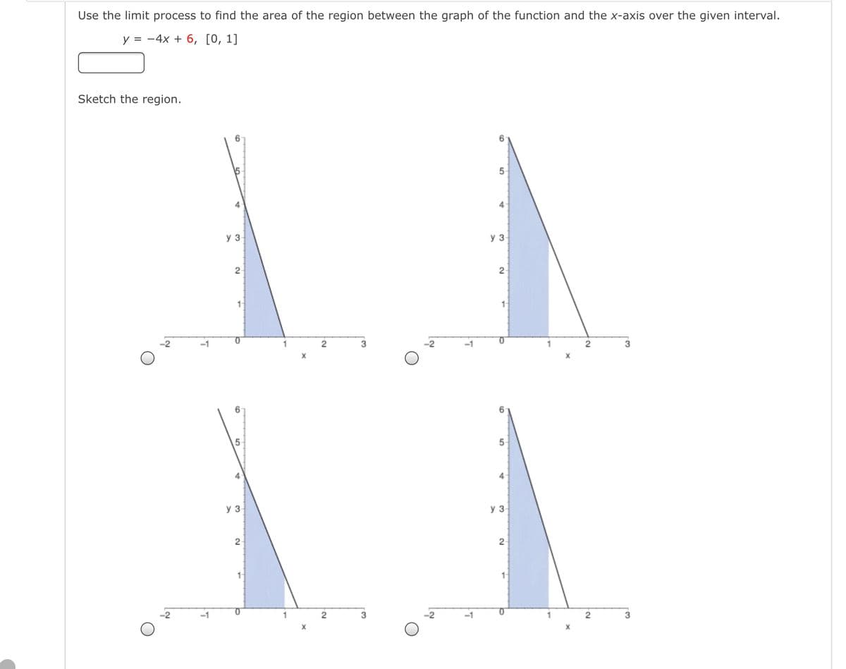 Use the limit process to find the area of the region between the graph of the function and the x-axis over the given interval.
у %3D —4х + 6, [0, 1]
Sketch the region.
4
y 3
y 3
2
2
-1
3
3
X
6
6.
5
4
y 3-
y 3
-1
1
3
-1
2
3
