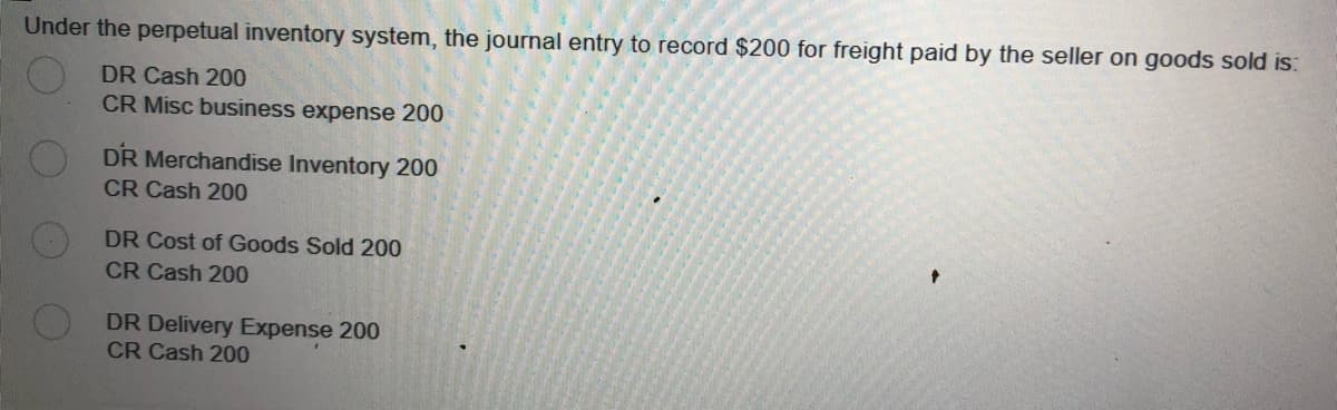 Under the perpetual inventory system, the journal entry to record $200 for freight paid by the seller on goods sold is:
DR Cash 200
CR Misc business expense 200
DR Merchandise Inventory 200
CR Cash 200
DR Cost of Goods Sold 200
CR Cash 200
DR Delivery Expense 200
CR Cash 200