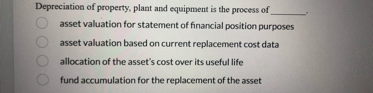 Depreciation of property, plant and equipment is the process of
asset valuation for statement of financial position purposes
asset valuation based on current replacement cost data
allocation of the asset's cost over its useful life
fund accumulation for the replacement of the asset