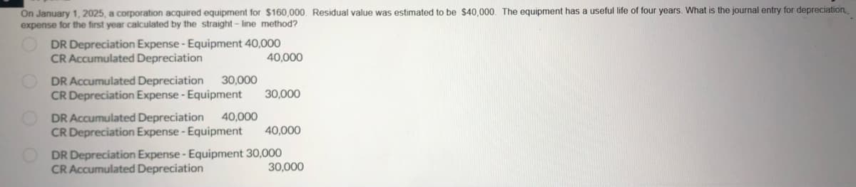 On January 1, 2025, a corporation acquired equipment for $160,000. Residual value was estimated to be $40,000. The equipment has a useful life of four years. What is the journal entry for depreciation
expense for the first year calculated by the straight-line method?
DR Depreciation Expense - Equipment 40,000
CR Accumulated Depreciation
40,000
DR Accumulated Depreciation 30,000
CR Depreciation Expense - Equipment 30,000
DR Accumulated Depreciation 40,000
CR Depreciation Expense - Equipment
40,000
DR Depreciation Expense - Equipment 30,000
CR Accumulated Depreciation
30,000