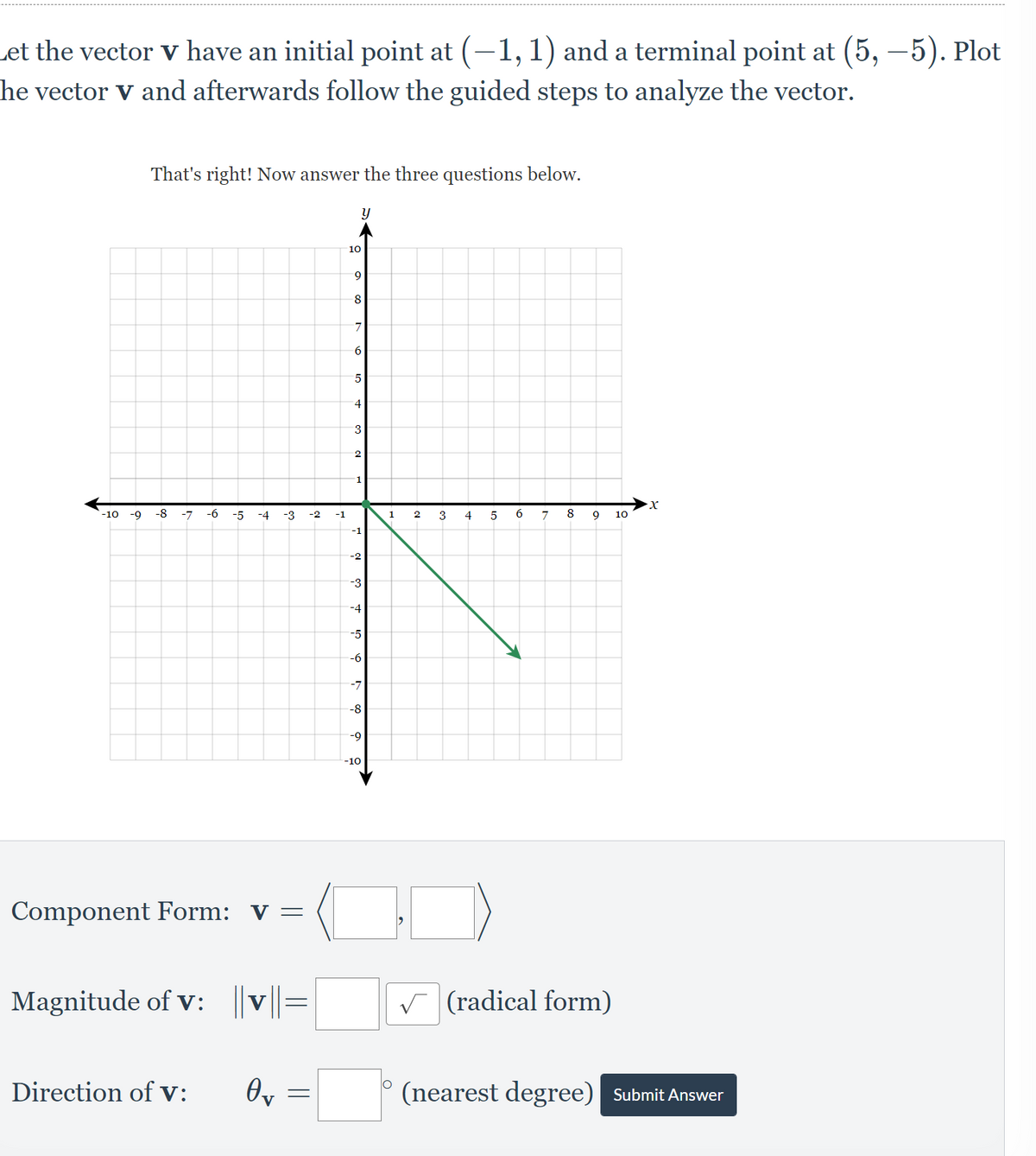 Let the vector v have an initial point at (-1, 1) and a terminal point at (5,-5). Plot
he vector v and afterwards follow the guided steps to analyze the vector.
That's right! Now answer the three questions below.
y
8
-10 -9 -8 -7 -6
Component Form: V =
Magnitude of v: ||v||=
Direction of V: Өт
=
-5
-4
-3
-2
-1
10
9
8
7
6
5
4
3
2
1
-1
-2
-3
-4
-5
-6
-7
-8
-9
-10
1
2
3
9 10
✓(radical form)
(nearest degree) Submit Answer
4
5
6
·x
7