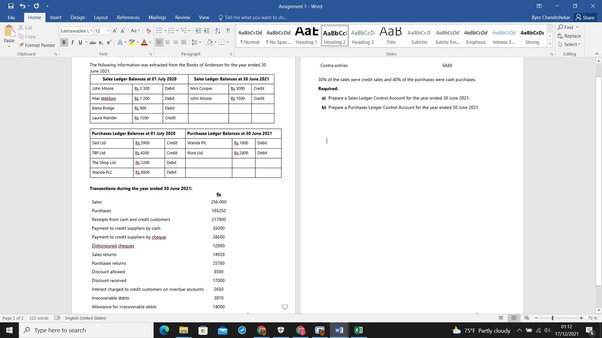 Assignment 1 - Word
困
File
Home
Insert
Design
Layout
References
Mailings
Review
View
O Tell me what you want to do...
Byro Chandrshekar & Share
X Cut
O Find -
A A Aa -
外 T
AaBbCcDd AaBbCcDd AaE AaBbCcl AaBbCcD AaB
Leelawadee l- 12
AaBbCcD AaBbCcDd AaBbCcDd AaBbCcDd AaBbCcDc
e Copy
Sac Replace
Paste
B
V Format Painter
I U - abc x, x A - aly - A
1 Normal
1 No Spac. Heading 1 Heading 2 Heading 3
Subtitle
Subtle Em.. Emphasis
Strong
Title
Intense E...
A Select -
Clipboard
Font
Paragraph
Styles
Editing
The following information was extracted from the Books of Anderson for the year ended 30
Contra entries
6840
June 2021.
Sales Ledger Balances at 01 July 2020
Sales Ledger Balances at 30 June 2021
30% of the sales were credit sales and 40% of the purchases were cash purchases.
John Moore
Bs 2 300
Debit
Mini Cooper
Bs 3000
Credit
Required:
Max Weldom
Bs 1 200
Debit
John Moore
Bs 1500
Credit
a) Prepare a Sales Ledger Control Account for the year ended 30 June 2021.
Elena Bridge
Bs 900
Debit
b) Prepare a Purchases Ledger Control Account for the year ended 30 June 2021.
Laura Wander
Rs 1200
Credit
Purchases Ledger Balances at 01 July 2020
Purchases Ledger Balances at 30 June 2021
Zed Ltd
Rs. 5900
Credit
Wanda Plc
B5, 1600
Debit
TBP Ltd
Bs. 4200
Credit
Rose Ltd
Bs 2800
Debit
The Shop Ltd
B5, 1200
Debit
Wanda PLC
B5, 3800
Debit
Transactions during the year ended 30 June 2021:
Rs
Sales
256 000
Purchases
185250
Receipts from cash and credit customers
217900
Payment to credit suppliers by cash
35000
Payment to credit suppliers by shegue
28500
Dishonoured shegues
12800
Sales returns
14920
Purchases returns
25780
Discount allowed
8500
Discount received
17000
Interest charged to credit customers on overdue accounts
2650
Irrecoverable debts
3870
Allowance for irrecoverable debts
14000
Page 2 of 2
222 words
E English (United States)
+
70 %
01:12
O Type here to search
75°F Partly cloudy
17/12/2021
(6
