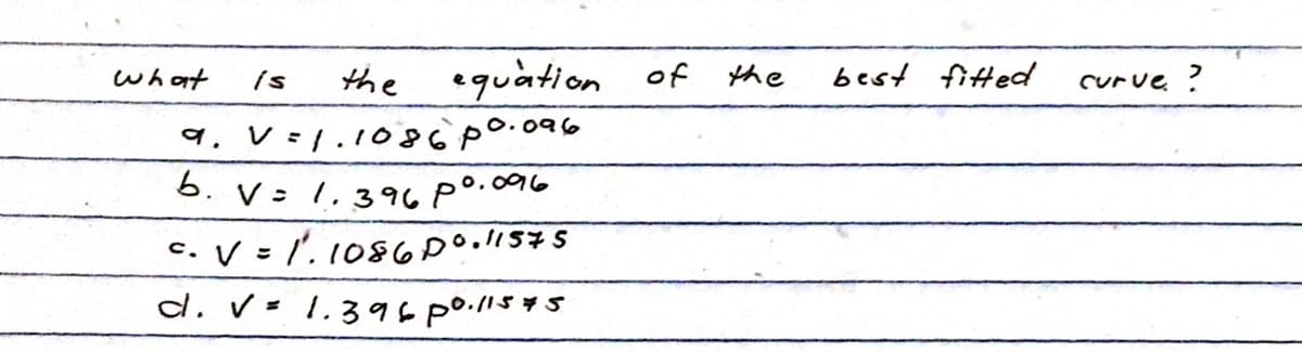 what
equation of
is
the
व.
V =
= 1.1086 p0.096
b. V= 1.396 p0.096
c. V = 1. 1086 D0.11575
d. V = 1.39600.115.
1575
the
best fitted
curve ?