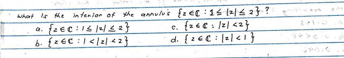 What
interior of the annulu's {ze : 1 ≤ /²/ ≤ 2} ?
c. {2=C: /2/ <2}
C.
€
d. {z EC: 2/<1}
is the
a. {2€ 0:1 ≤ /2/ ≤ 2}
b. {z EC1</21 <2}