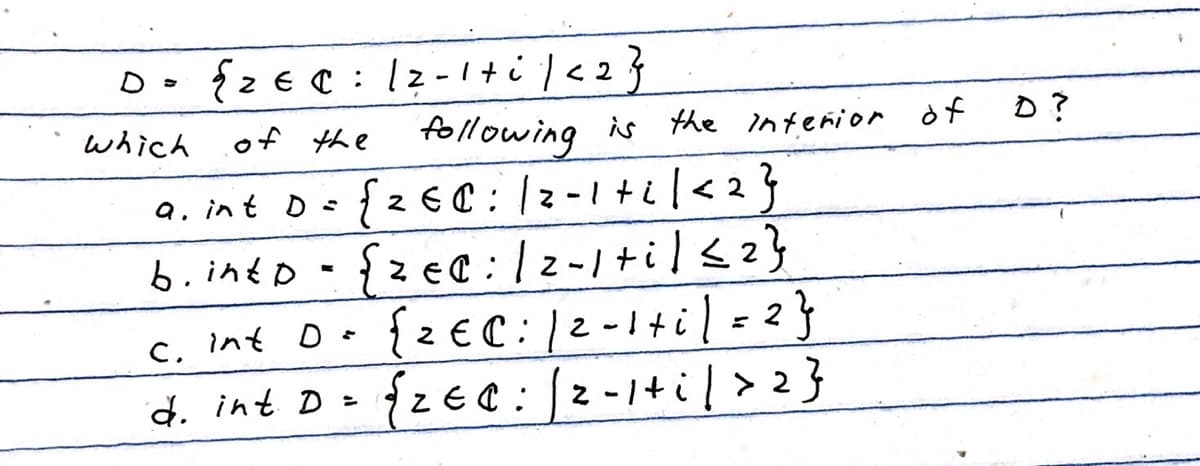 D = {2 € C: 12-1+i/<2}
which
of the
following is the interior of
a. int D =
{260: 12-1 + ² | <2}
b.into {zec: /2-1 +i/≤ 2}
D
C. Int
{2€ C: 12-1+i)=2}
d. int D =
{ZEC: /2-1+i/> 2}
D?