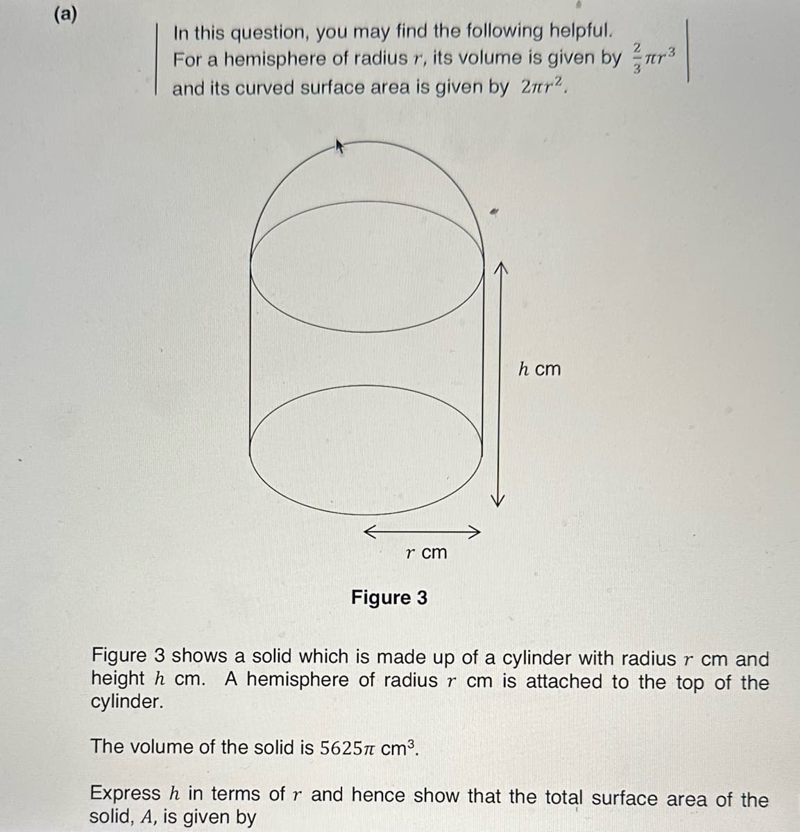 (a)
In this question, you may find the following helpful.
For a hemisphere of radius r, its volume is given byr³
and its curved surface area is given by 2².
r cm
Figure 3
h cm
Figure 3 shows a solid which is made up of a cylinder with radius r cm and
height h cm. A hemisphere of radius r cm is attached to the top of the
cylinder.
The volume of the solid is 5625π cm³.
Express h in terms of r and hence show that the total surface area of the
solid, A, is given by