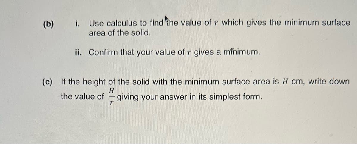 (b) i. Use calculus to find the value of r which gives the minimum surface
area of the solid.
ii. Confirm that your value of r gives a minimum.
(c) If the height of the solid with the minimum surface area is H cm, write down
H
the value of giving your answer in its simplest form.