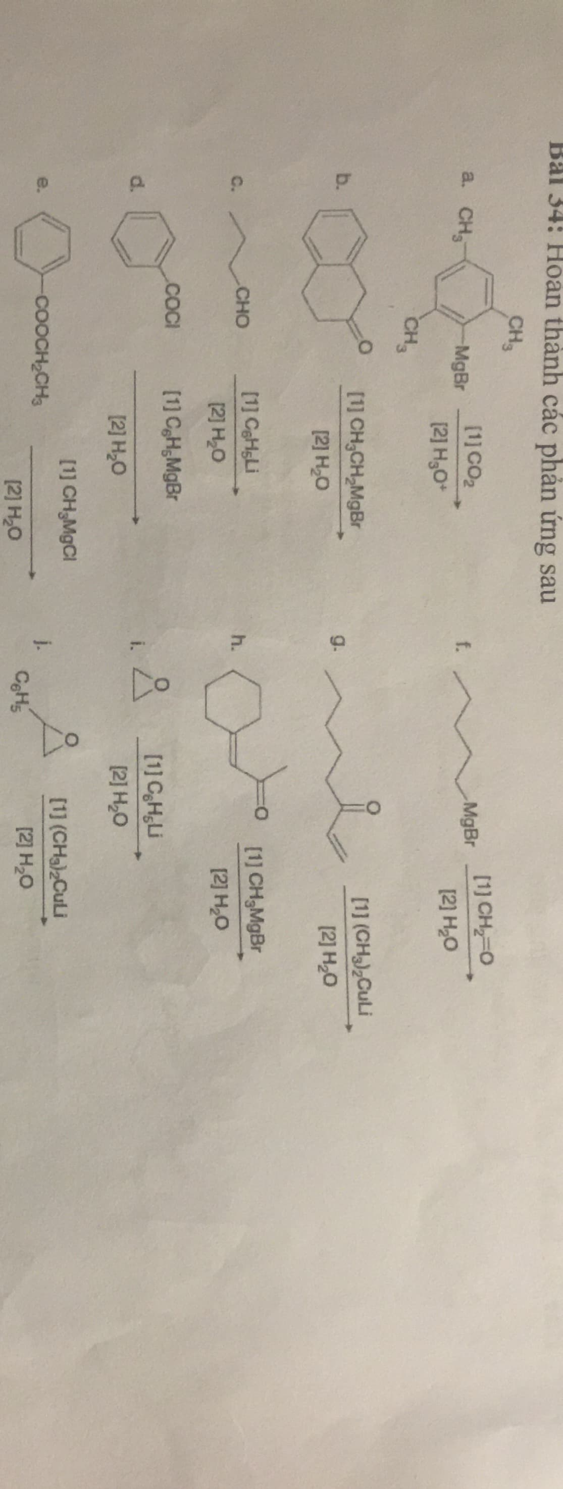 Bal 34: Hoan thành các phản ứng sau
CH3
[1] CO2
[1] CH 0
a. CH,
MgBr
f.
MgBr
[2] H,O*
[2] H2O
CH,
[1] CH,CH,MgBr
[1] (CH3),CuLi
b.
g.
[2] H,0
[2] H20
[1] CaHsLi
[1] CH,MgBr
C.
CHO
h.
[2] H,0
[2] H,O
.CCI
[1] C,H;MgBr
[1] CH,Li
d.
i.
[2] H20
[1] CH,MgCl
[1] (CHa)2CuLi
e.
COOCH2CH3
j.
[2] H,0
[2] H,0
