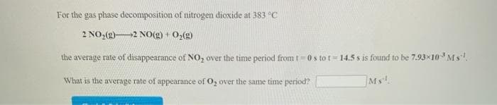 For the gas phase decomposition of nitrogen dioxide at 383 °C
2 NO,(g)2 NO(g) + 0,(g)
the average rate of disappearance of NO, over the time period from t=0 s to t= 14.5 s is found to be 7.93x10 Ms!.
What is the average rate of appearance of O, over the same time period?
Ms.
