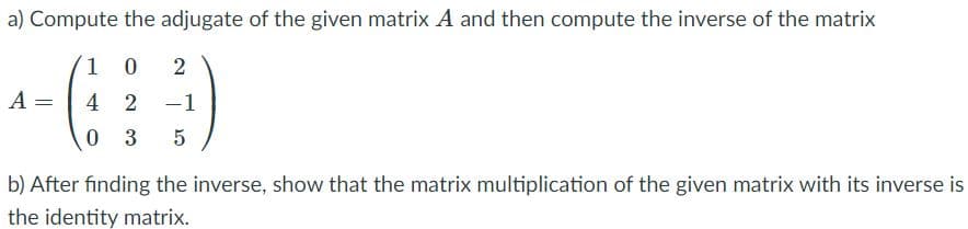 a) Compute the adjugate of the given matrix A and then compute the inverse of the matrix
1 0
A =
4
2
-1
0 3
b) After finding the inverse, show that the matrix multiplication of the given matrix with its inverse is
the identity matrix.
