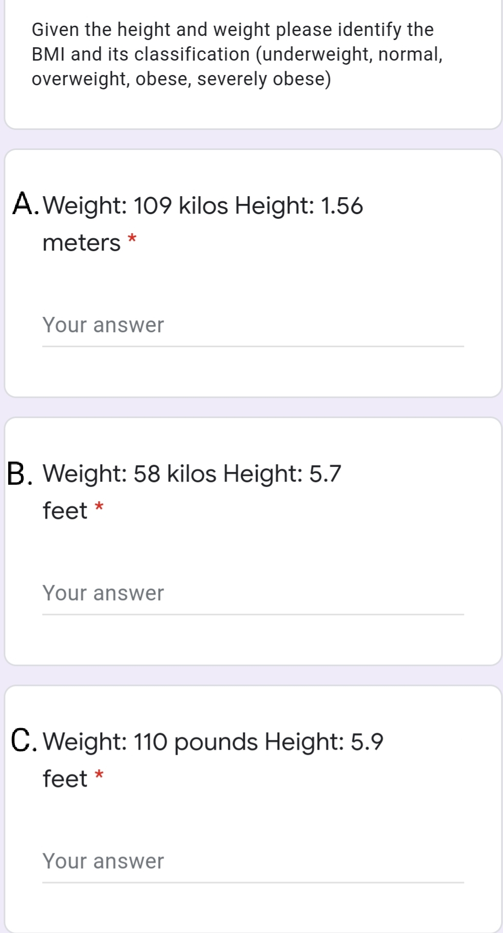 Given the height and weight please identify the
BMI and its classification (underweight, normal,
overweight, obese, severely obese)
A.Weight: 109 kilos Height: 1.56
meters
Your answer
B. Weight: 58 kilos Height: 5.7
feet *
Your answer
C. Weight: 110 pounds Height: 5.9
feet *
Your answer
