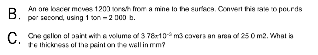 В.
An ore loader moves 1200 tons/h from a mine to the surface. Convert this rate to pounds
per second, using 1 ton = 2 000 lb.
C One gallon of paint with a volume of 3.78x10-3 m3 covers an area of 25.0 m2. What is
the thickness of the paint on the wall in mm?
