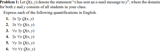 Problem 1: Let Q(x, y) denote the statement “x has sent an e-mail message to y", where the domain
for both x and y consists of all students in your class.
Express each of the following quantifications in English.
1. 3x ay Q(x, y)
2. Ex Vy Q(x, y)
3. Vx 3y Q(x, y)
4. 3y Vx Q(x, y)
5. Vy 3x Q(x, y)
6. Vx Vy Q(x, y)
