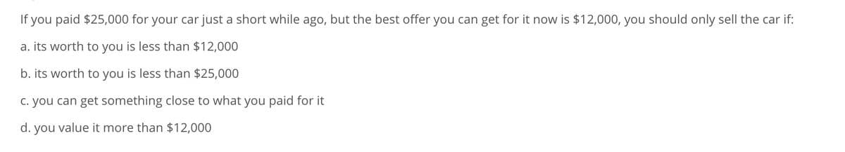 If you paid $25,000 for your car just a short while ago, but the best offer you can get for it now is $12,000, you should only sell the car if:
a. its worth to you is less than $12,000
b. its worth to you is less than $25,000
c. you can get something close to what you paid for it
d. you value it more than $12,000