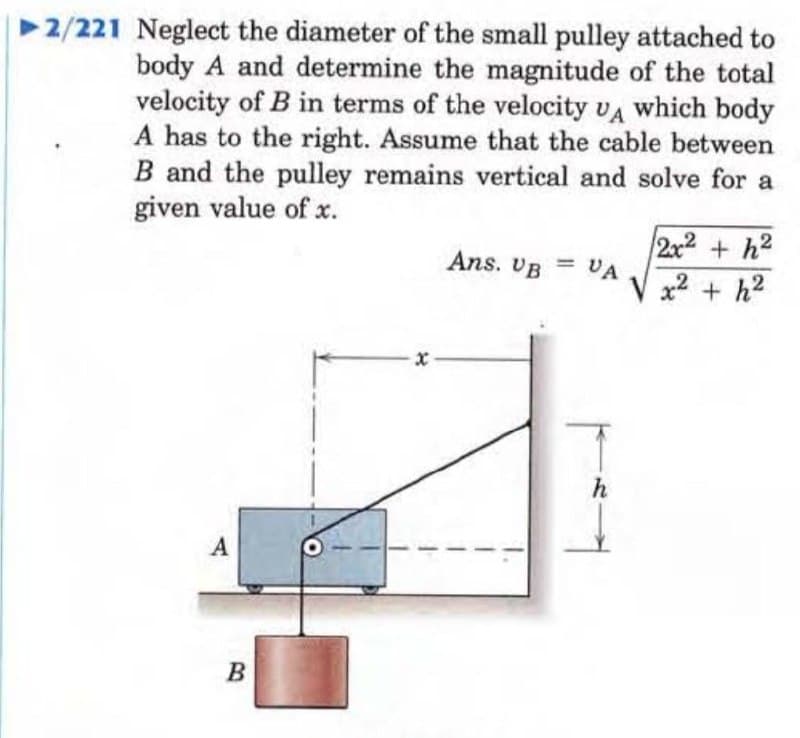 ►2/221 Neglect the diameter of the small pulley attached to
body A and determine the magnitude of the total
velocity of B in terms of the velocity UA which body
A has to the right. Assume that the cable between
B and the pulley remains vertical and solve for a
given value of x.
A
B
Ans. VB =
VA
h
2x² +h²
x² + h²
.2