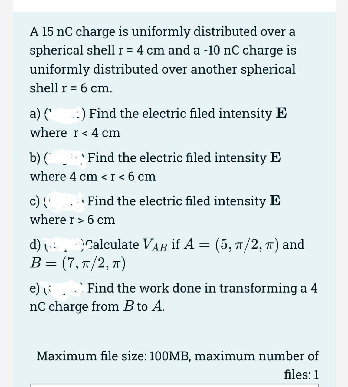 A 15 nC charge is uniformly distributed over a
spherical shell r = 4 cm and a -10 nC charge is
%D
uniformly distributed over another spherical
shell r = 6 cm.
а) (*
-:) Find the electric filed intensity E
where r< 4 cm
'Find the electric filed intensity E
b) (*
where 4 cm <r < 6 cm
c) {
Find the electric filed intensity E
where r> 6 cm
Calculate VAB if A = (5, 7/2, T) and
d)
В - (7, п/2, т)
e) :
Find the work done in transforming a 4
nC charge from B to A.
Maximum file size: 100MB, maximum number of
files: 1
