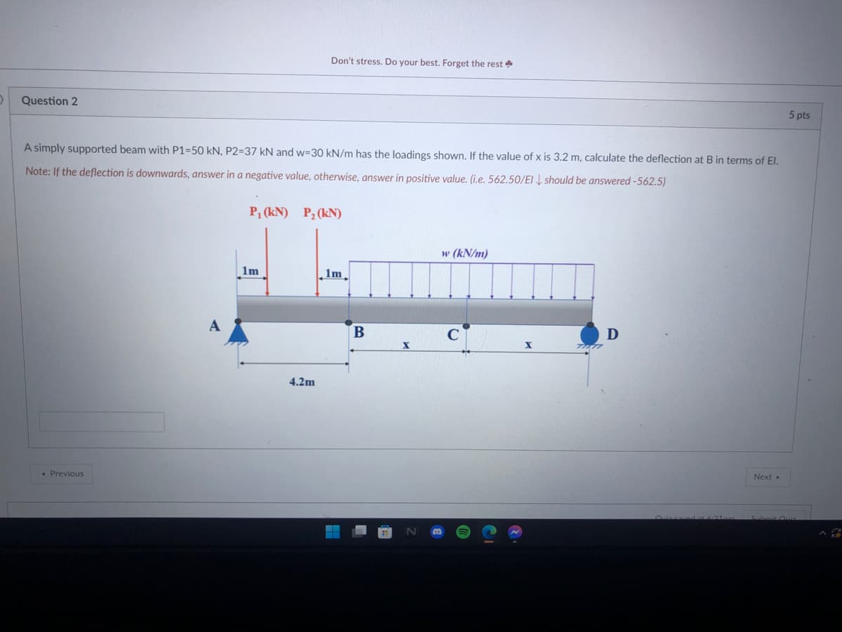 Don't stress. Do your best. Forget the rest *
Question 2
5 pts
A simply supported beam with P1=50 kN, P2=37 kN and w=30 kN/m has the loadings shown. If the value of x is 3.2 m, calculate the deflection at B in terms of El.
Note: If the deflection is downwards, answer in a negative value, otherwise, answer in positive value. (i.e. 562.50/EI should be answered -562.5)
P, (kN) P2 (kN)
w (kN/m)
1m
lm
A
4.2m
• Previous
Next
