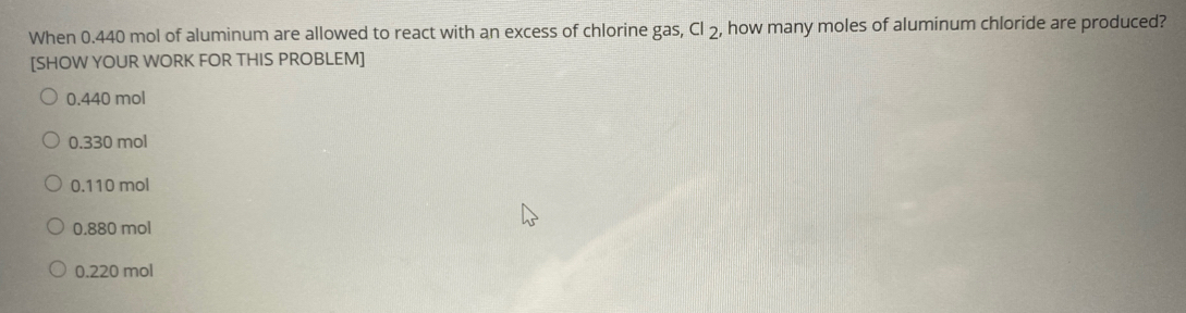 When 0.440 mol of aluminum are allowed to react with an excess of chlorine gas, CI 2, how many moles of aluminum chloride are produced?
[SHOW YOUR WORK FOR THIS PROBLEM]
0.440 mol
O 0.330 mol
O 0.110 mol
0.880 mol
O 0.220 mol
