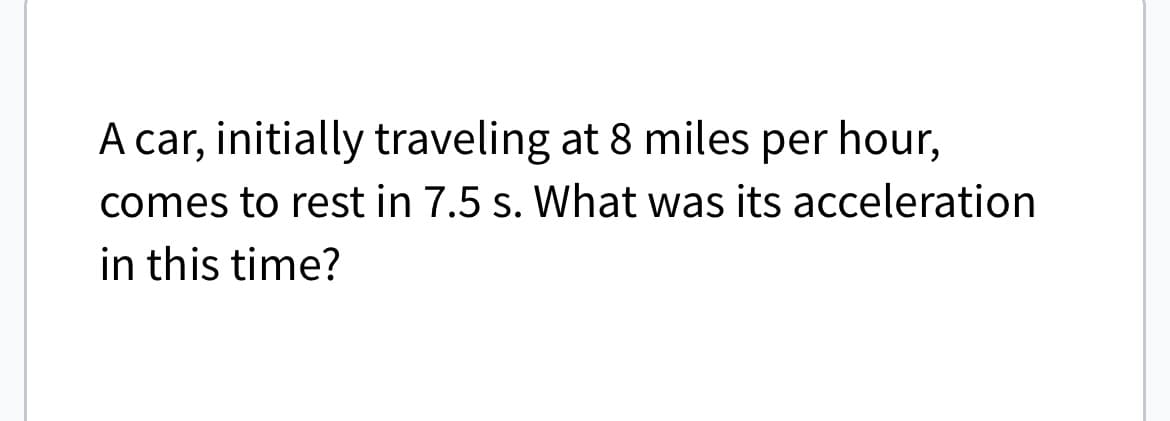 A car, initially traveling at 8 miles per hour,
comes to rest in 7.5 s. What was its acceleration
in this time?