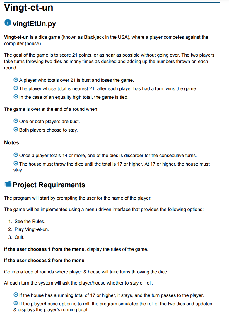 Vingt-et-un
✪ vingtEtUn.py
Vingt-et-un is a dice game (known as Blackjack in the USA), where a player competes against the
computer (house).
The goal of the game is to score 21 points, or as near as possible without going over. The two players
take turns throwing two dies as many times as desired and adding up the numbers thrown on each
round.
ⒸA player who totals over 21 is bust and loses the game.
→ The player whose total is nearest 21, after each player has had a turn, wins the game.
→ In the case of an equality high total, the game is tied.
The game is over at the end of a round when:
Ⓒ One or both players are bust.
Ⓒ Both players choose to stay.
Notes
→ Once a player totals 14 or more, one of the dies is discarder for the consecutive turns.
The house must throw the dice until the total is 17 or higher. At 17 or higher, the house must
stay.
Project Requirements
The program will start by prompting the user for the name of the player.
The game will be implemented using a menu-driven interface that provides the following options:
1. See the Rules.
2. Play Vingt-et-un.
3. Quit.
If the user chooses 1 from the menu, display the rules of the game.
If the user chooses 2 from the menu
Go into a loop of rounds where player & house will take turns throwing the dice.
At each turn the system will ask the player/house whether to stay or roll.
→ If the house has a running total of 17 or higher, it stays, and the turn passes to the player.
→ If the player/house option is to roll, the program simulates the roll of the two dies and updates
& displays the player's running total.