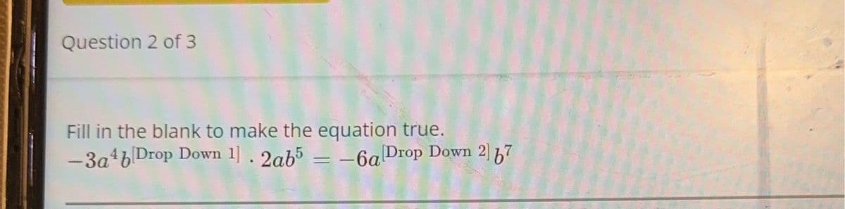 Question 2 of 3
Fill in the blank to make the equation true.
-3a4b[Drop Down 1]. 2ab5 = -6alDrop Down 2] 67