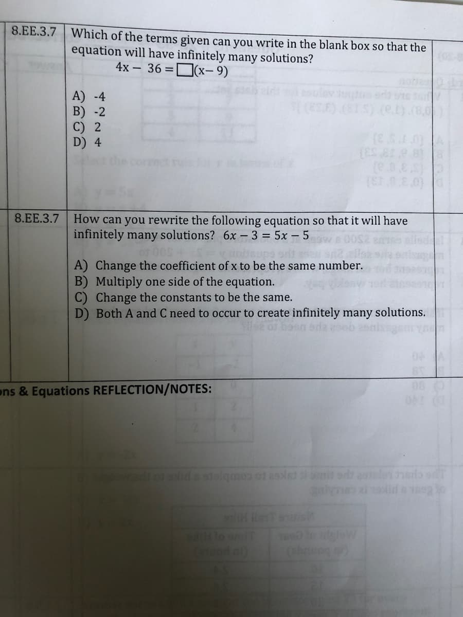 8.EE.3.7
Which of the terms given can you write in the blank box so that the
equation will have infinitely many solutions?
4x - 36 =D(x- 9)
A) -4
B) -2
oulev tute
(eSE) (ELS) (e
D) 4
8.EE.3.7
How can you rewrite the following equation so that it will have
infinitely many solutions? 6x – 3 = 5x – 5
A) Change the coefficient of x to be the same number.
B) Multiply one side of the equation.
C) Change the constants to be the same.
D) Both A and C need to occur to create infinitely many solutions.
ons & Equations REFLECTION/NOTES:
