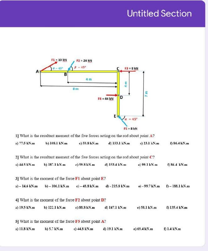 Untitled Section
F1 - 10 kN
F2 = 26 kN
A - 15°
F3 = 8 kN
0- 45°
4 m
8 m
F4 = 44 kN
E
45
F5 = 8 kN
1] What is the resultant moment of the five forces acting on the rod about point A?
a) 77.5 kN.m
b) 108.1 kN.m
e) 59.8 kN.m
d) 153.1 kN.m
e) 23.1 kN.m
H 86.4 kN.m
2] What is the resultant moment of the five forces acting on the rod about point C?
a) 44.5 EN.m
b) 187.1 kN.m
c) 59.8 kN.m
d) 153.4 kN.m
e) 99.1 kN.m
H 86.4 kN.m
3] What is the moment of the force F1 about point E?
a) - 14.6 kN.m b) - 106.1 kN.m c) - 48.8 kN.m d) - 215.8 kN.m
e) - 99.7 kN.m
f)- 188.1 kN.m
4] What is the moment of the force F2 about point D?
a) 19.5 kN.m
b) 122.1 kN.m
) 8.8 kN.m
d) 147.1 kN.m
f) 135.4 kN.m
e) 58.1 kN.m
5] What is the moment of the force F5 about point A?
a) 11.8 kN.m
b) 5.7 kN.m
) 44.8 kN.m
d) 19.1 kN.m
e) 69.4 kN.m
Đ14 kN.m
