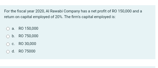 For the fiscal year 2020, Al Rawabi Company has a net profit of RO 150,000 and a
return on capital employed of 20%. The firm's capital employed is:
a. RO 150,000
b. RO 750,000
O c. RO 30,000
O d. RO 75000
