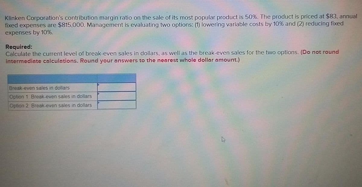 Klinken Corporation's contribution margin ratio on the sale of its most popular product is 50%. The product is priced at $83, annual
fixed expenses are $815,000. Management is evaluating two options: (1) lowering variable costs by 10% and (2) reducing fixed
expenses by 10%.
Required:
Calculate the current level of break-even sales in dollars, as well as the break-even sales for the two options. (Do not round
intermediate calculations. Round your answers to the nearest whole dollar amount.)
Break-even sales in dollars
Option 1 Break-even sales in dollars
Option 2 Break-even sales in dollars
