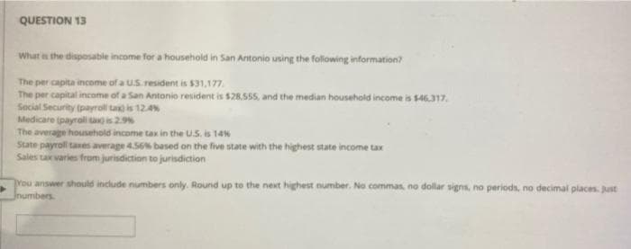 QUESTION 13
What is the disposable income for a household in San Antonio using the following information?
The per capita income of a US. resident is $31,177.
The per capital income of a San Antonio resident is $28.555, and the median household income is $46.317.
Social Security (payroll ta is 124%
Medicare payral ta is 29%
The average household income tax in the US. is 14%
State payroll taxes average 4.56% based on the five state with the highest state income tax
Sales tax varies frum jurisdiction to jurisdiction
rou answer should include numbers only. Round up to the next highest number. No commas, no dollar signs, no periods, no decimal places. Just
Jnumbers
