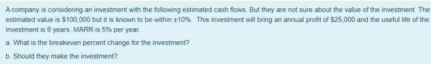 A company is considering an investment with the following estimated cash flows. But they are not sure about the value of the investment. The
estimated value is $100,000 but it is known to be within +10%. This investment will bring an annual profit of $25,000 and the useful life of the
investment is 6 years. MARR is 5% per year.
a. What is the breakeven percent change for the investment?
b. Should they make the investment?
