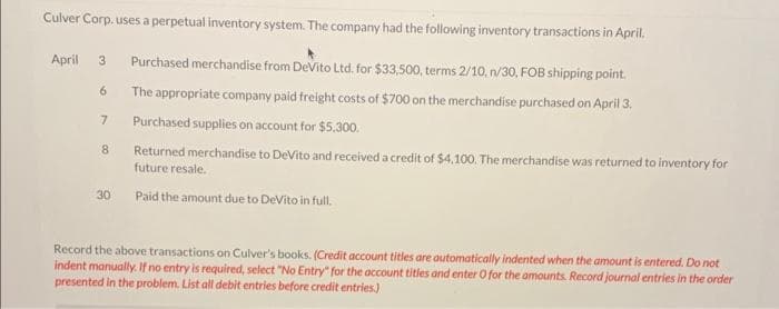 Culver Corp. uses a perpetual inventory system. The company had the following inventory transactions in April.
April 3 Purchased merchandise from DeVito Ltd. for $33,500, terms 2/10, n/30, FOB shipping point.
The appropriate company paid freight costs of $700 on the merchandise purchased on April 3.
Purchased supplies on account for $5.300.
Returned merchandise to DeVito and received a credit of $4,100. The merchandise was returned to inventory for
future resale.
Paid the amount due to DeVito in full.
6
7
8
30
Record the above transactions on Culver's books. (Credit account titles are automatically indented when the amount is entered. Do not
indent manually. If no entry is required, select "No Entry" for the account titles and enter O for the amounts. Record journal entries in the order
presented in the problem. List all debit entries before credit entries.)